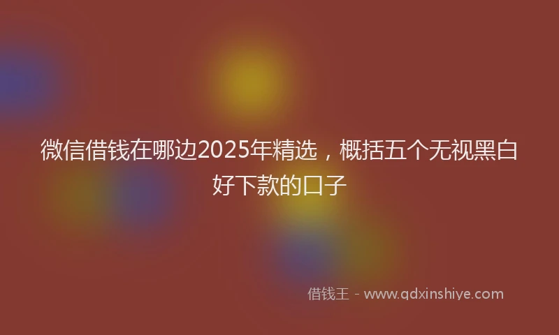 微信借钱在哪边2025年精选，概括五个无视黑白好下款的口子