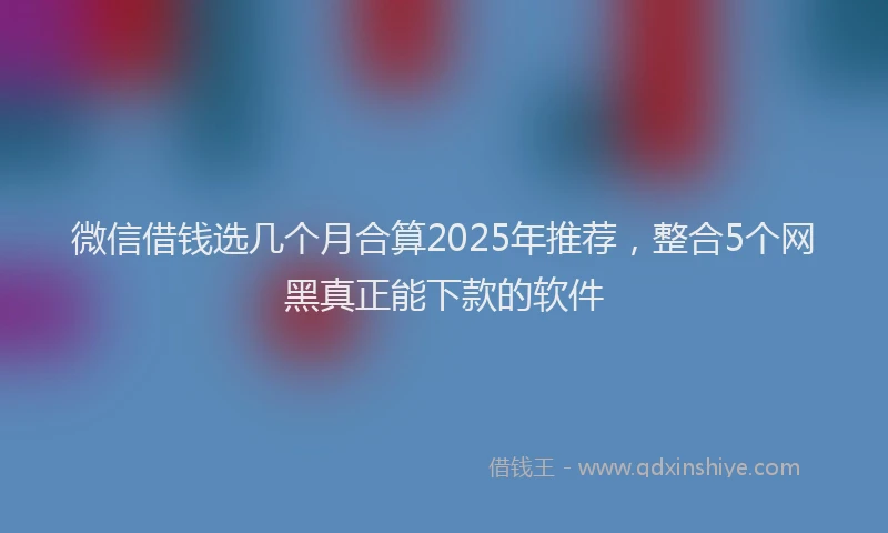 微信借钱选几个月合算2025年推荐，整合5个网黑真正能下款的软件