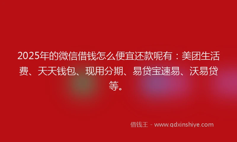2025年的微信借钱怎么便宜还款呢有：美团生活费、天天钱包、现用分期、易贷宝速易、沃易贷等。