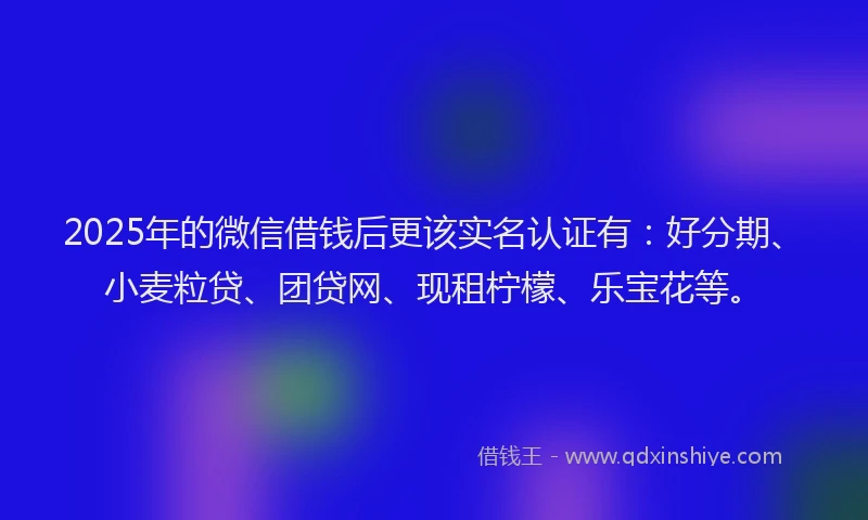 2025年的微信借钱后更该实名认证有：好分期、小麦粒贷、团贷网、现租柠檬、乐宝花等。