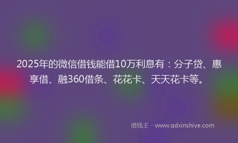 2025年的微信借钱能借10万利息有：分子贷、惠享借、融360借条、花花卡、天天花卡等。
