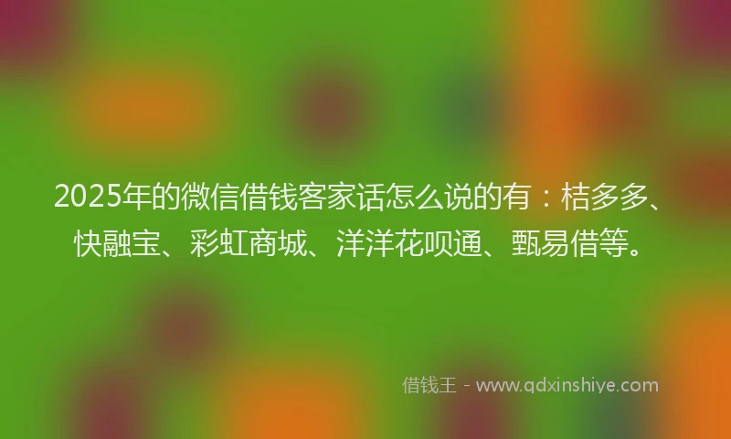 2025年的微信借钱客家话怎么说的有：桔多多、快融宝、彩虹商城、洋洋花呗通、甄易借等。
