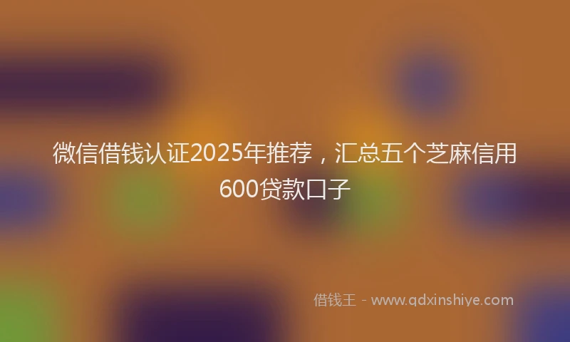微信借钱认证2025年推荐，汇总五个芝麻信用600贷款口子