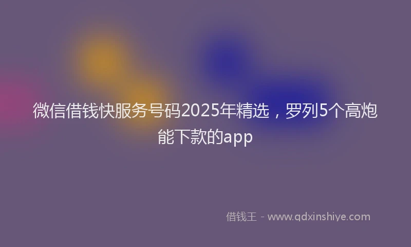 微信借钱快服务号码2025年精选，罗列5个高炮能下款的app