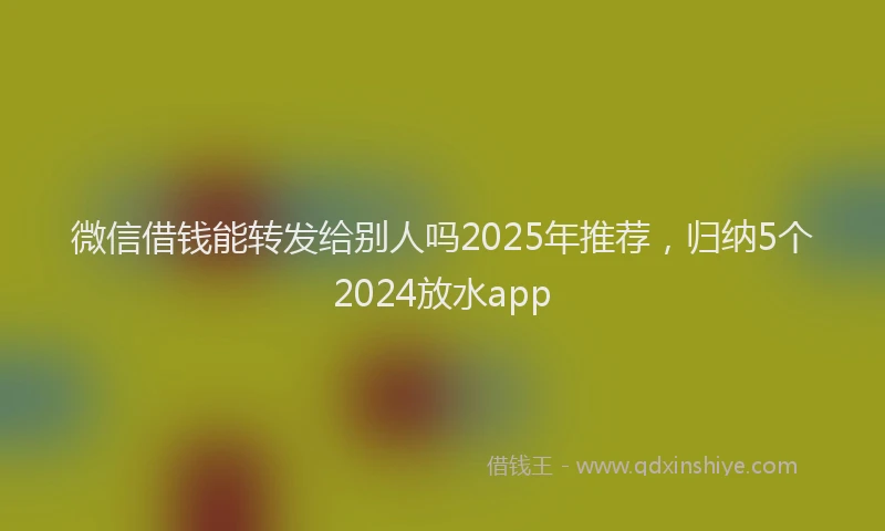 微信借钱能转发给别人吗2025年推荐，归纳5个2024放水app