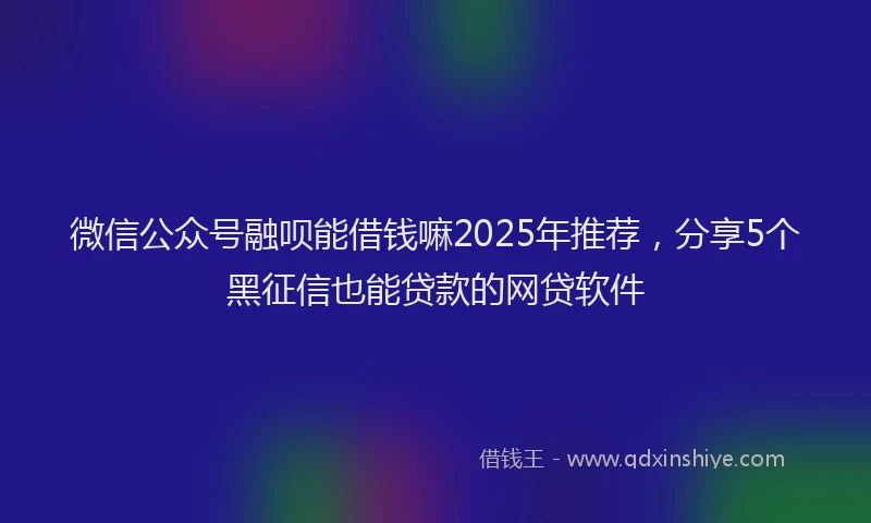 微信公众号融呗能借钱嘛2025年推荐，分享5个黑征信也能贷款的网贷软件