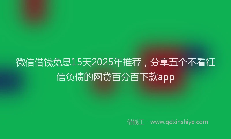 微信借钱免息15天2025年推荐，分享五个不看征信负债的网贷百分百下款app