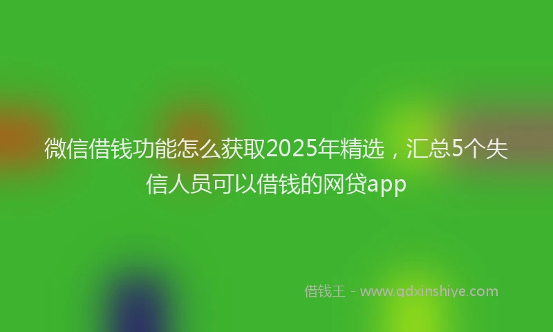微信借钱功能怎么获取2025年精选，汇总5个失信人员可以借钱的网贷app