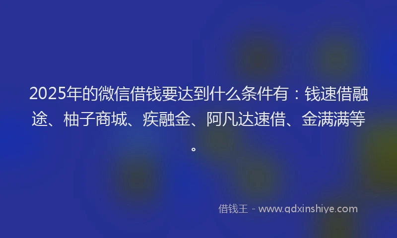 2025年的微信借钱要达到什么条件有：钱速借融途、柚子商城、疾融金、阿凡达速借、金满满等。