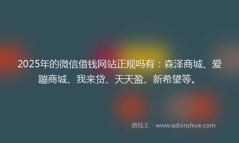 2025年的微信借钱网站正规吗有：森泽商城、爱蹦商城、我来贷、天天盈、新希望等。