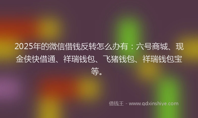 2025年的微信借钱反转怎么办有：六号商城、现金侠快借通、祥瑞钱包、飞猪钱包、祥瑞钱包宝等。