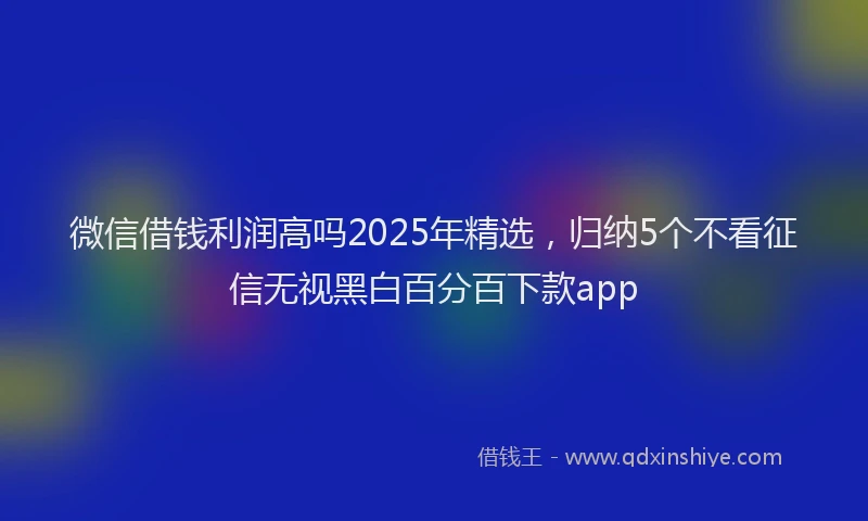 微信借钱利润高吗2025年精选，归纳5个不看征信无视黑白百分百下款app