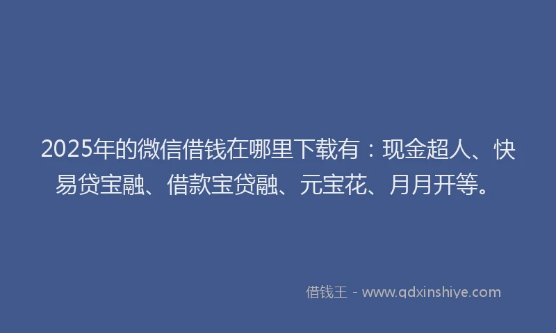 2025年的微信借钱在哪里下载有：现金超人、快易贷宝融、借款宝贷融、元宝花、月月开等。