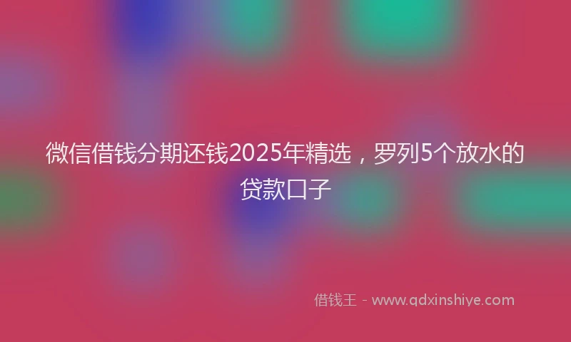 微信借钱分期还钱2025年精选，罗列5个放水的贷款口子