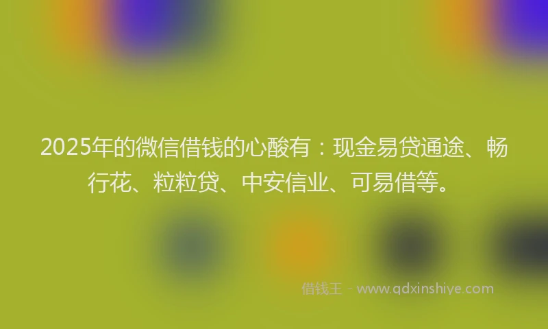 2025年的微信借钱的心酸有：现金易贷通途、畅行花、粒粒贷、中安信业、可易借等。