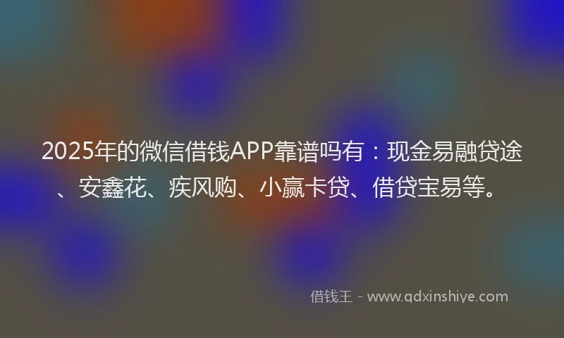 2025年的微信借钱APP靠谱吗有：现金易融贷途、安鑫花、疾风购、小赢卡贷、借贷宝易等。