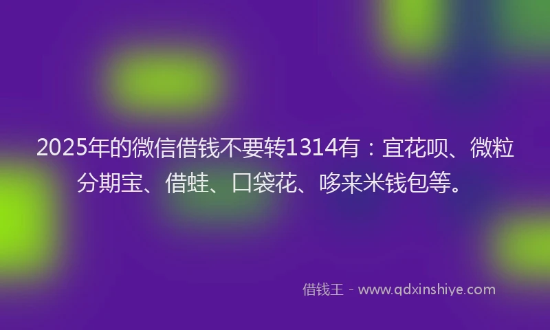 2025年的微信借钱不要转1314有：宜花呗、微粒分期宝、借蛙、口袋花、哆来米钱包等。