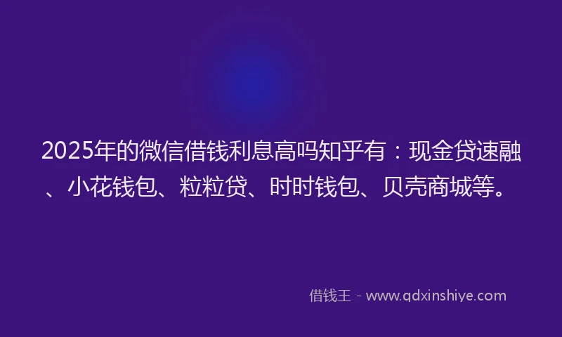 2025年的微信借钱利息高吗知乎有：现金贷速融、小花钱包、粒粒贷、时时钱包、贝壳商城等。