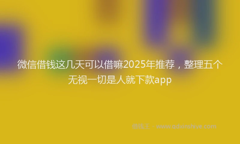 微信借钱这几天可以借嘛2025年推荐，整理五个无视一切是人就下款app