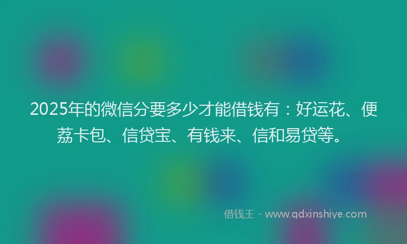 2025年的微信分要多少才能借钱有：好运花、便荔卡包、信贷宝、有钱来、信和易贷等。