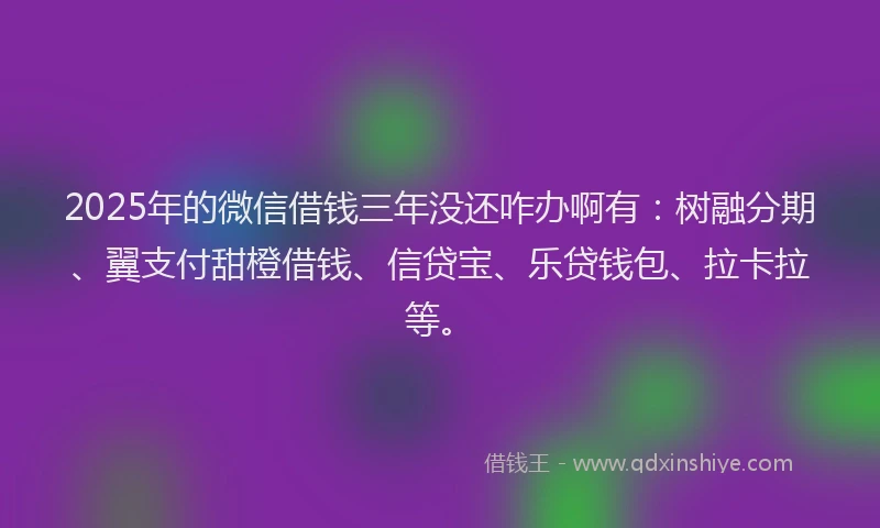 2025年的微信借钱三年没还咋办啊有：树融分期、翼支付甜橙借钱、信贷宝、乐贷钱包、拉卡拉等。