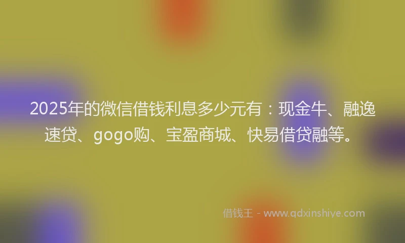 2025年的微信借钱利息多少元有：现金牛、融逸速贷、gogo购、宝盈商城、快易借贷融等。