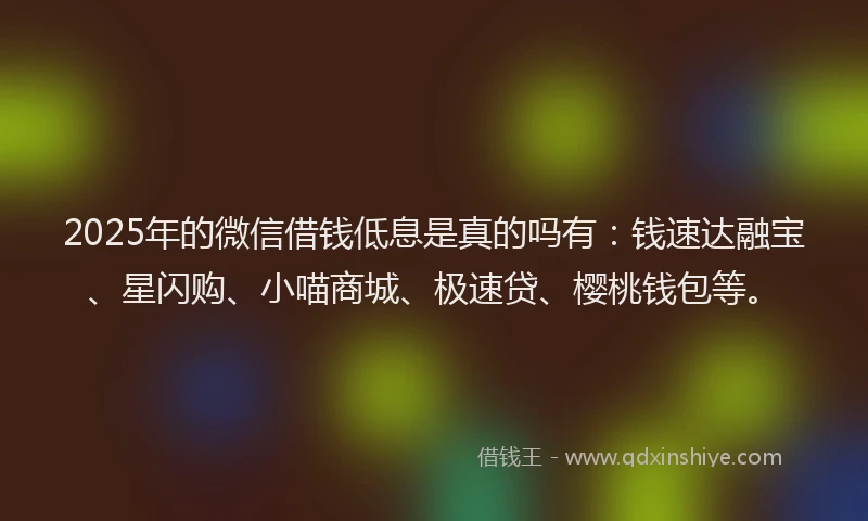 2025年的微信借钱低息是真的吗有：钱速达融宝、星闪购、小喵商城、极速贷、樱桃钱包等。