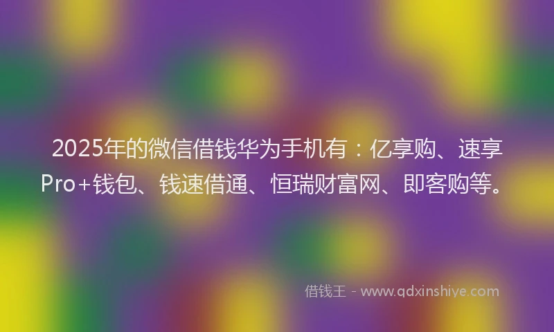 2025年的微信借钱华为手机有：亿享购、速享Pro+钱包、钱速借通、恒瑞财富网、即客购等。