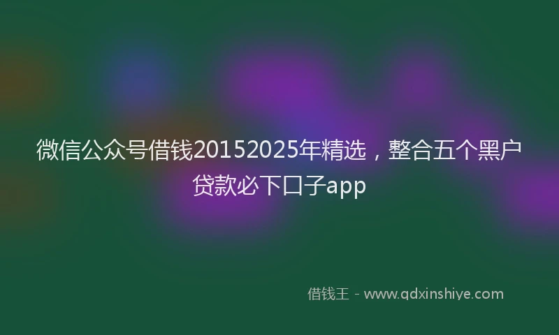 微信公众号借钱20152025年精选，整合五个黑户贷款必下口子app