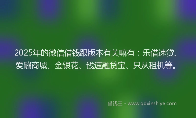 2025年的微信借钱跟版本有关嘛有：乐借速贷、爱蹦商城、金银花、钱速融贷宝、只从租机等。