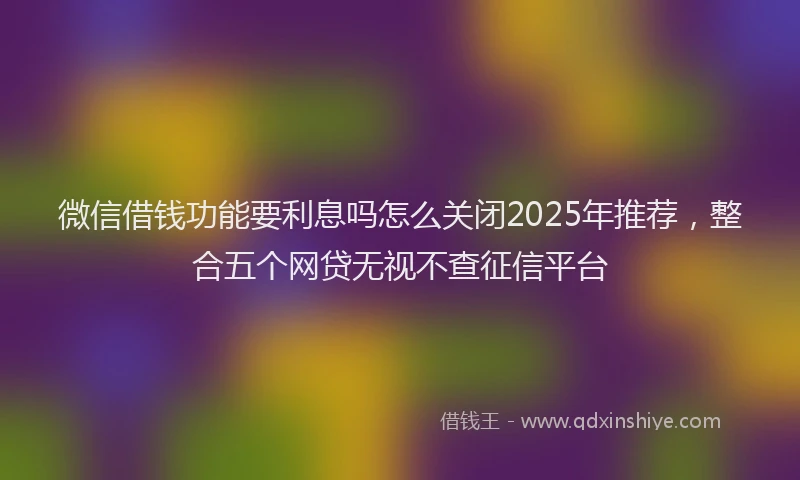 微信借钱功能要利息吗怎么关闭2025年推荐，整合五个网贷无视不查征信平台