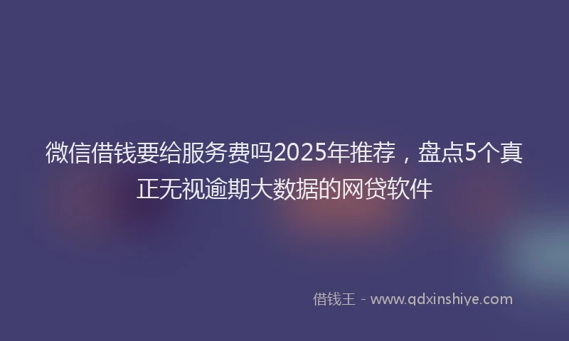 微信借钱要给服务费吗2025年推荐，盘点5个真正无视逾期大数据的网贷软件