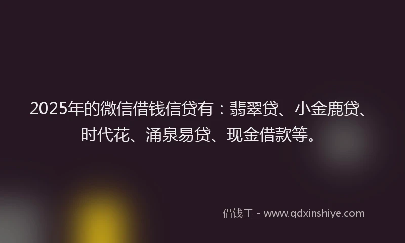 2025年的微信借钱信贷有：翡翠贷、小金鹿贷、时代花、涌泉易贷、现金借款等。