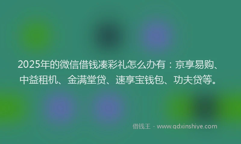 2025年的微信借钱凑彩礼怎么办有：京享易购、中益租机、金满堂贷、速享宝钱包、功夫贷等。
