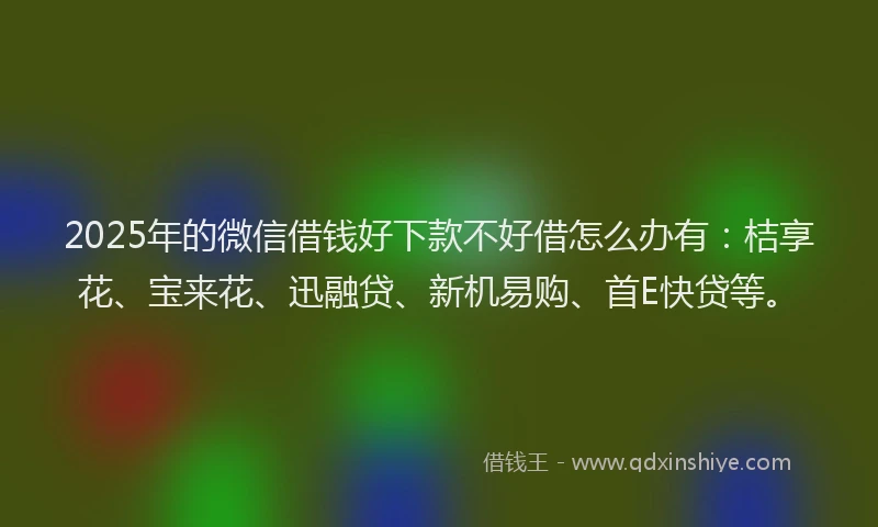 2025年的微信借钱好下款不好借怎么办有：桔享花、宝来花、迅融贷、新机易购、首E快贷等。