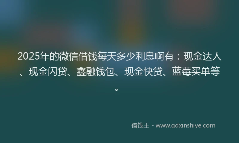 2025年的微信借钱每天多少利息啊有：现金达人、现金闪贷、鑫融钱包、现金快贷、蓝莓买单等。