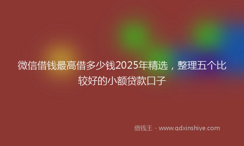 微信借钱最高借多少钱2025年精选，整理五个比较好的小额贷款口子