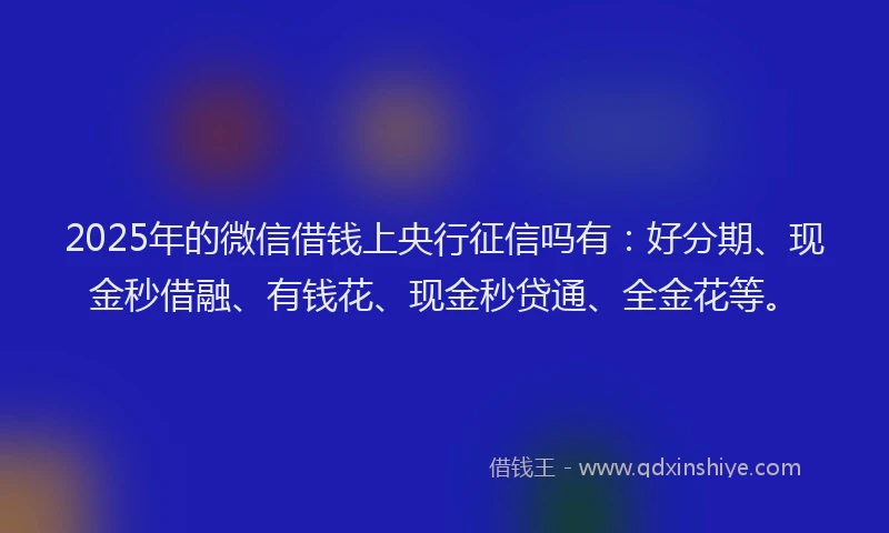 2025年的微信借钱上央行征信吗有：好分期、现金秒借融、有钱花、现金秒贷通、全金花等。