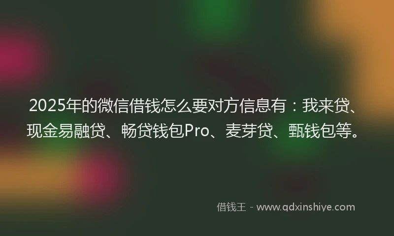 2025年的微信借钱怎么要对方信息有：我来贷、现金易融贷、畅贷钱包Pro、麦芽贷、甄钱包等。
