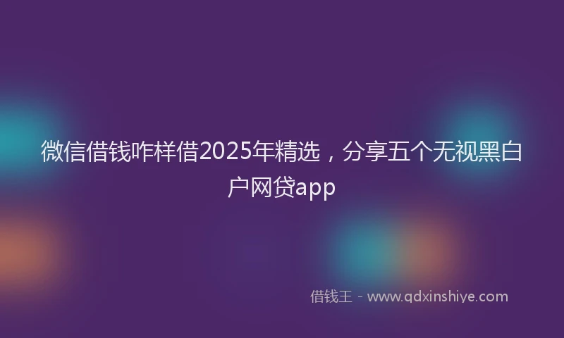 微信借钱咋样借2025年精选，分享五个无视黑白户网贷app