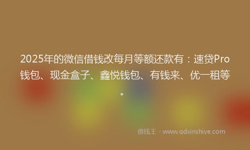 2025年的微信借钱改每月等额还款有：速贷Pro钱包、现金盒子、鑫悦钱包、有钱来、优一租等。