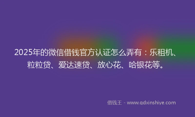 2025年的微信借钱官方认证怎么弄有：乐租机、粒粒贷、爱达速贷、放心花、哈银花等。