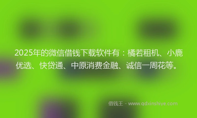 2025年的微信借钱下载软件有：橘若租机、小鹿优选、快贷通、中原消费金融、诚信一周花等。
