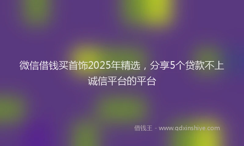 微信借钱买首饰2025年精选，分享5个贷款不上诚信平台的平台