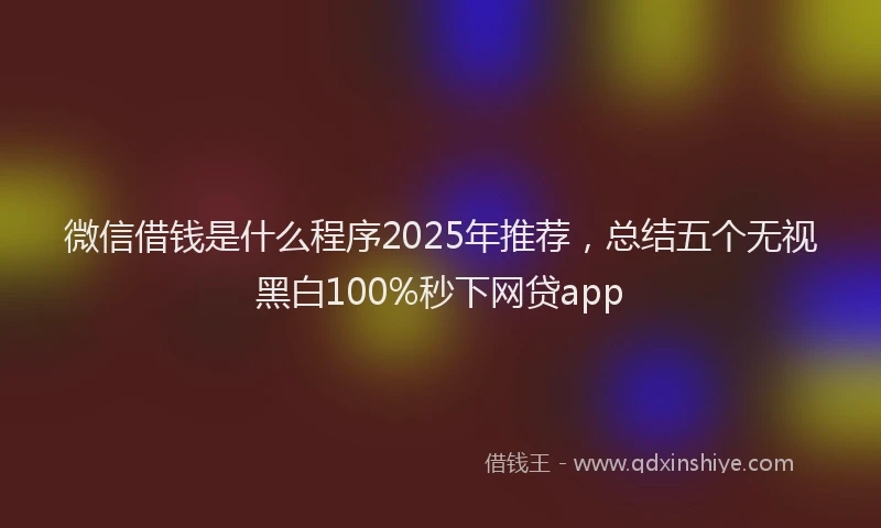 微信借钱是什么程序2025年推荐，总结五个无视黑白100%秒下网贷app
