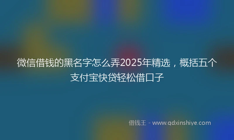 微信借钱的黑名字怎么弄2025年精选，概括五个支付宝快贷轻松借口子