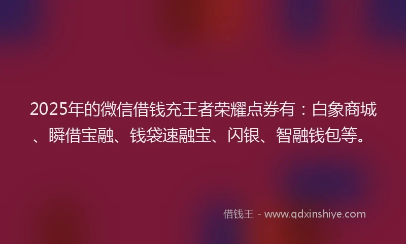 2025年的微信借钱充王者荣耀点券有：白象商城、瞬借宝融、钱袋速融宝、闪银、智融钱包等。