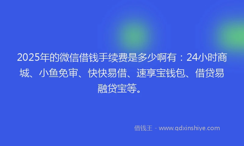 2025年的微信借钱手续费是多少啊有：24小时商城、小鱼免审、快快易借、速享宝钱包、借贷易融贷宝等。