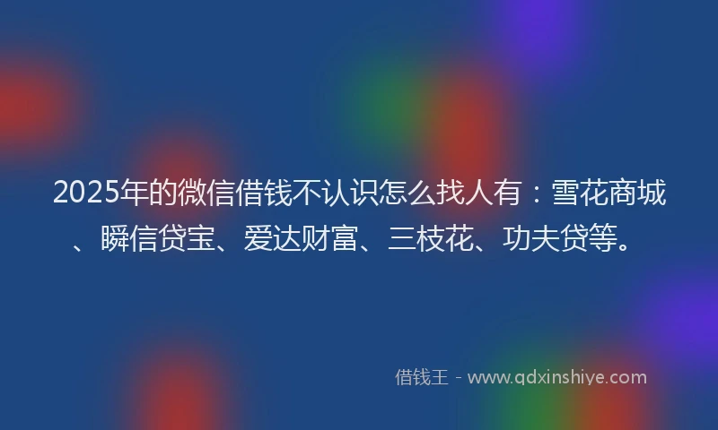 2025年的微信借钱不认识怎么找人有：雪花商城、瞬信贷宝、爱达财富、三枝花、功夫贷等。