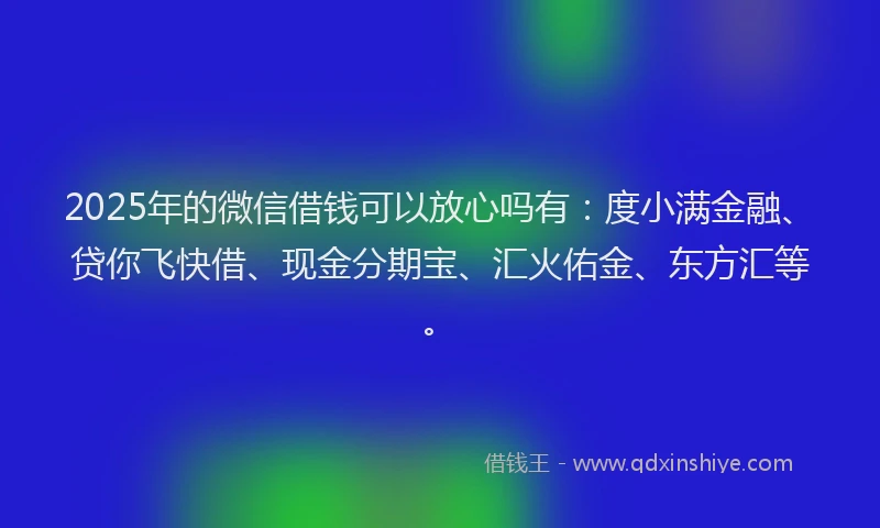 2025年的微信借钱可以放心吗有：度小满金融、贷你飞快借、现金分期宝、汇火佑金、东方汇等。